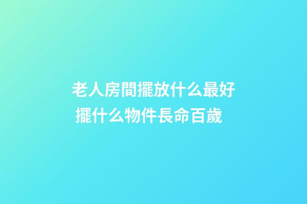 老人房間擺放什么最好 擺什么物件長命百歲